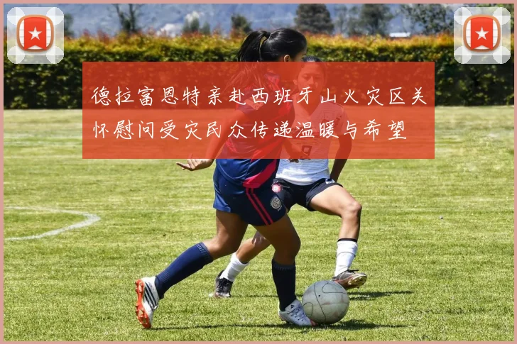 德拉富恩特亲赴西班牙山火灾区关怀慰问受灾民众传递温暖与希望