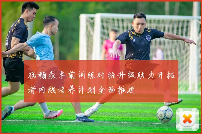 杨瀚森季前训练对抗升级助力开拓者内线培养计划全面推进