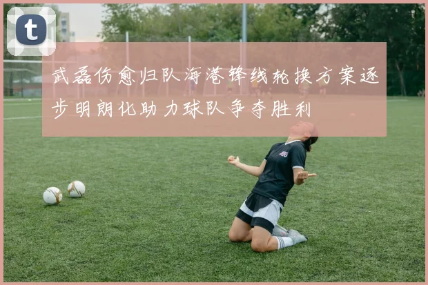 武磊伤愈归队海港锋线轮换方案逐步明朗化助力球队争夺胜利