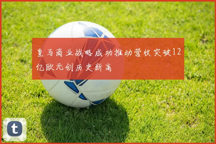 皇马商业战略成功推动营收突破12亿欧元创历史新高