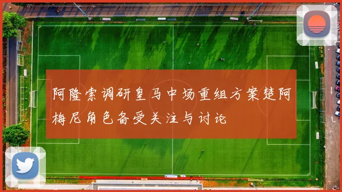 阿隆索调研皇马中场重组方案楚阿梅尼角色备受关注与讨论