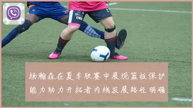 杨瀚森在夏季联赛中展现篮板保护能力助力开拓者内线发展路径明确