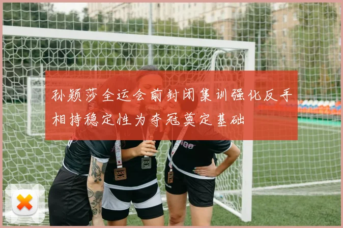 孙颖莎全运会前封闭集训强化反手相持稳定性为夺冠奠定基础