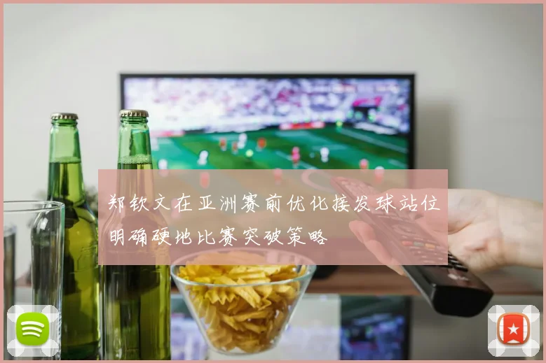 郑钦文在亚洲赛前优化接发球站位明确硬地比赛突破策略