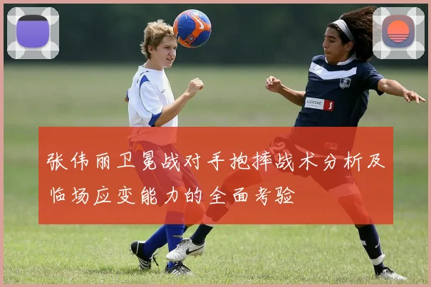 张伟丽卫冕战对手抱摔战术分析及临场应变能力的全面考验