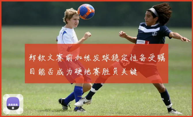 郑钦文赛前加练发球稳定性备受瞩目能否成为硬地赛胜负关键