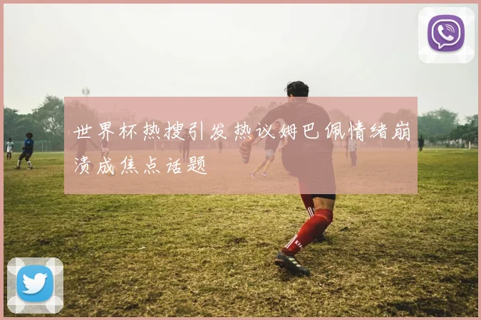 世界杯热搜引发热议姆巴佩情绪崩溃成焦点话题